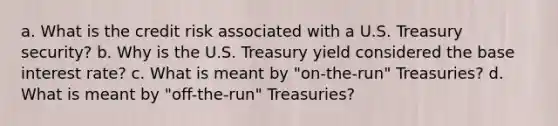 a. What is the credit risk associated with a U.S. Treasury security? b. Why is the U.S. Treasury yield considered the base interest rate? c. What is meant by "on-the-run" Treasuries? d. What is meant by "off-the-run" Treasuries?