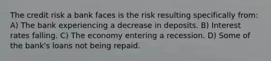 The credit risk a bank faces is the risk resulting specifically from: A) The bank experiencing a decrease in deposits. B) Interest rates falling. C) The economy entering a recession. D) Some of the bank's loans not being repaid.