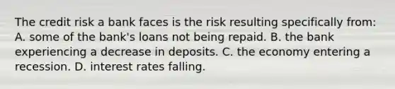 The credit risk a bank faces is the risk resulting specifically from: A. some of the bank's loans not being repaid. B. the bank experiencing a decrease in deposits. C. the economy entering a recession. D. interest rates falling.