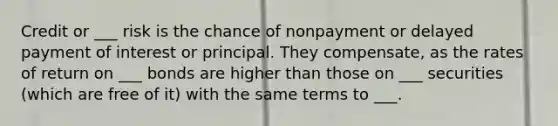 Credit or ___ risk is the chance of nonpayment or delayed payment of interest or principal. They compensate, as the rates of return on ___ bonds are higher than those on ___ securities (which are free of it) with the same terms to ___.