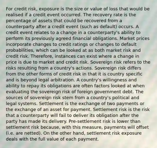 For credit risk, exposure is the size or value of loss that would be realised if a credit event occurred. The recovery rate is the percentage of assets that could be recovered from a counterparty after a credit event (such as default) occurs. A credit event relates to a change in a counterparty's ability to perform its previously agreed financial obligations. Market prices incorporate changes to credit ratings or changes to default probabilities, which can be looked at as both market risk and credit risk. Therefore, instances can exist where a change in price is due to market and credit risk. Sovereign risk refers to the risks resulting from a country's actions. Sovereign risk differs from the other forms of credit risk in that it is country specific and is beyond legal arbitration. A country's willingness and ability to repay its obligations are often factors looked at when evaluating the sovereign risk of foreign government debt. The sources of sovereign risk stem from a country's political and legal systems. Settlement is the exchange of two payments or the exchange of an asset for payment. Settlement risk is the risk that a counterparty will fail to deliver its obligation after the party has made its delivery. Pre-settlement risk is lower than settlement risk because, with this measure, payments will offset (i.e. are netted). On the other hand, settlement risk exposure deals with the full value of each payment.