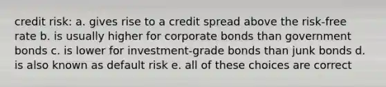 credit risk: a. gives rise to a credit spread above the risk-free rate b. is usually higher for corporate bonds than government bonds c. is lower for investment-grade bonds than junk bonds d. is also known as default risk e. all of these choices are correct