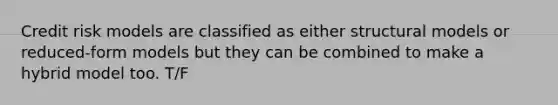 Credit risk models are classified as either structural models or reduced-form models but they can be combined to make a hybrid model too. T/F