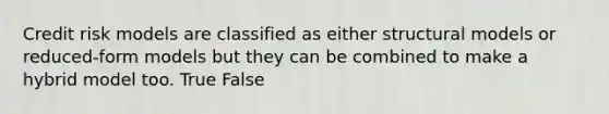 Credit risk models are classified as either structural models or reduced-form models but they can be combined to make a hybrid model too. True False