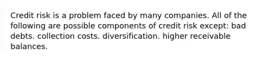 Credit risk is a problem faced by many companies. All of the following are possible components of credit risk except: bad debts. collection costs. diversification. higher receivable balances.