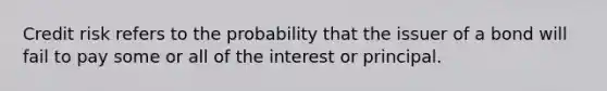 Credit risk refers to the probability that the issuer of a bond will fail to pay some or all of the interest or principal.