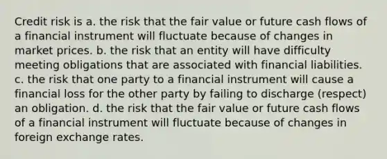 Credit risk is a. the risk that the fair value or future cash flows of a financial instrument will fluctuate because of changes in market prices. b. the risk that an entity will have difficulty meeting obligations that are associated with financial liabilities. c. the risk that one party to a financial instrument will cause a financial loss for the other party by failing to discharge (respect) an obligation. d. the risk that the fair value or future cash flows of a financial instrument will fluctuate because of changes in foreign exchange rates.