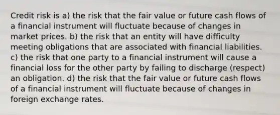 Credit risk is a) the risk that the fair value or future cash flows of a financial instrument will fluctuate because of changes in market prices. b) the risk that an entity will have difficulty meeting obligations that are associated with financial liabilities. c) the risk that one party to a financial instrument will cause a financial loss for the other party by failing to discharge (respect) an obligation. d) the risk that the fair value or future cash flows of a financial instrument will fluctuate because of changes in foreign exchange rates.