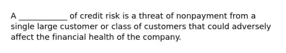 A ____________ of credit risk is a threat of nonpayment from a single large customer or class of customers that could adversely affect the financial health of the company.