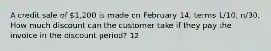 A credit sale of 1,200 is made on February 14, terms 1/10, n/30. How much discount can the customer take if they pay the invoice in the discount period? 12