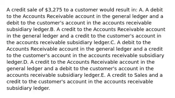 A credit sale of 3,275 to a customer would result in: A. A debit to the Accounts Receivable account in <a href='https://www.questionai.com/knowledge/kdxbifuCZE-the-general-ledger' class='anchor-knowledge'>the general ledger</a> and a debit to the customer's account in the accounts receivable subsidiary ledger.B. A credit to the Accounts Receivable account in the general ledger and a credit to the customer's account in the accounts receivable subsidiary ledger.C. A debit to the Accounts Receivable account in the general ledger and a credit to the customer's account in the accounts receivable subsidiary ledger.D. A credit to the Accounts Receivable account in the general ledger and a debit to the customer's account in the accounts receivable subsidiary ledger.E. A credit to Sales and a credit to the customer's account in the accounts receivable subsidiary ledger.