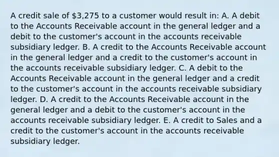 A credit sale of 3,275 to a customer would result in: A. A debit to the Accounts Receivable account in the general ledger and a debit to the customer's account in the accounts receivable subsidiary ledger. B. A credit to the Accounts Receivable account in the general ledger and a credit to the customer's account in the accounts receivable subsidiary ledger. C. A debit to the Accounts Receivable account in the general ledger and a credit to the customer's account in the accounts receivable subsidiary ledger. D. A credit to the Accounts Receivable account in the general ledger and a debit to the customer's account in the accounts receivable subsidiary ledger. E. A credit to Sales and a credit to the customer's account in the accounts receivable subsidiary ledger.