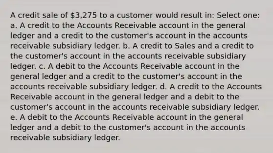 A credit sale of 3,275 to a customer would result in: Select one: a. A credit to the Accounts Receivable account in the general ledger and a credit to the customer's account in the accounts receivable subsidiary ledger. b. A credit to Sales and a credit to the customer's account in the accounts receivable subsidiary ledger. c. A debit to the Accounts Receivable account in the general ledger and a credit to the customer's account in the accounts receivable subsidiary ledger. d. A credit to the Accounts Receivable account in the general ledger and a debit to the customer's account in the accounts receivable subsidiary ledger. e. A debit to the Accounts Receivable account in the general ledger and a debit to the customer's account in the accounts receivable subsidiary ledger.