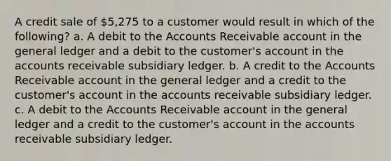 A credit sale of 5,275 to a customer would result in which of the following? a. A debit to the Accounts Receivable account in the general ledger and a debit to the customer's account in the accounts receivable subsidiary ledger. b. A credit to the Accounts Receivable account in the general ledger and a credit to the customer's account in the accounts receivable subsidiary ledger. c. A debit to the Accounts Receivable account in the general ledger and a credit to the customer's account in the accounts receivable subsidiary ledger.