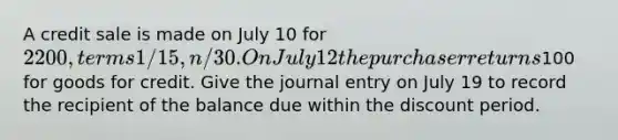 A credit sale is made on July 10 for 2200, terms 1/15, n/30. On July 12 the purchaser returns100 for goods for credit. Give the journal entry on July 19 to record the recipient of the balance due within the discount period.