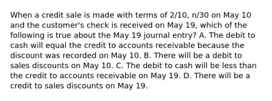 When a credit sale is made with terms of 2/10, n/30 on May 10 and the customer's check is received on May 19, which of the following is true about the May 19 journal entry? A. The debit to cash will equal the credit to accounts receivable because the discount was recorded on May 10. B. There will be a debit to sales discounts on May 10. C. The debit to cash will be less than the credit to accounts receivable on May 19. D. There will be a credit to sales discounts on May 19.