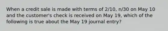 When a credit sale is made with terms of 2/10, n/30 on May 10 and the customer's check is received on May 19, which of the following is true about the May 19 journal entry?