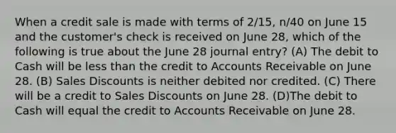 When a credit sale is made with terms of 2/15, n/40 on June 15 and the customer's check is received on June 28, which of the following is true about the June 28 journal entry? (A) The debit to Cash will be less than the credit to Accounts Receivable on June 28. (B) Sales Discounts is neither debited nor credited. (C) There will be a credit to Sales Discounts on June 28. (D)The debit to Cash will equal the credit to Accounts Receivable on June 28.