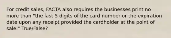 For credit sales, FACTA also requires the businesses print no more than "the last 5 digits of the card number or the expiration date upon any receipt provided the cardholder at the point of sale." True/False?