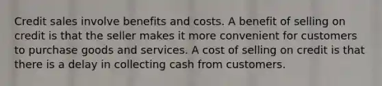 Credit sales involve benefits and costs. A benefit of selling on credit is that the seller makes it more convenient for customers to purchase goods and services. A cost of selling on credit is that there is a delay in collecting cash from customers.