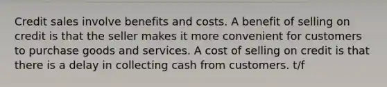 Credit sales involve benefits and costs. A benefit of selling on credit is that the seller makes it more convenient for customers to purchase goods and services. A cost of selling on credit is that there is a delay in collecting cash from customers. t/f