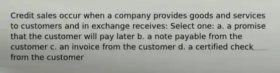 Credit sales occur when a company provides goods and services to customers and in exchange receives: Select one: a. a promise that the customer will pay later b. a note payable from the customer c. an invoice from the customer d. a certified check from the customer