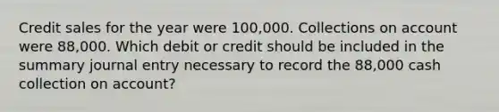 Credit sales for the year were 100,000. Collections on account were 88,000. Which debit or credit should be included in the summary journal entry necessary to record the 88,000 cash collection on account?