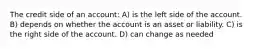 The credit side of an account: A) is the left side of the account. B) depends on whether the account is an asset or liability. C) is the right side of the account. D) can change as needed