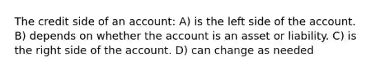 The credit side of an account: A) is the left side of the account. B) depends on whether the account is an asset or liability. C) is the right side of the account. D) can change as needed