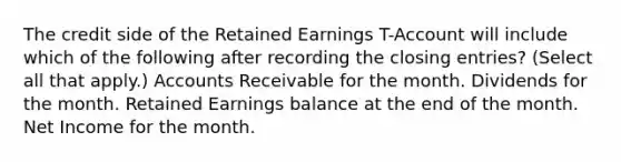 The credit side of the Retained Earnings T-Account will include which of the following after recording the closing entries? (Select all that apply.) Accounts Receivable for the month. Dividends for the month. Retained Earnings balance at the end of the month. Net Income for the month.