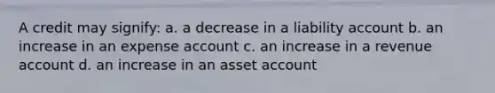 A credit may signify: a. a decrease in a liability account b. an increase in an expense account c. an increase in a revenue account d. an increase in an asset account