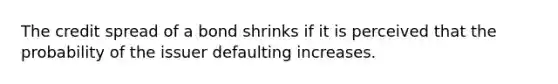 The credit spread of a bond shrinks if it is perceived that the probability of the issuer defaulting increases.