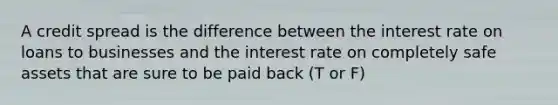 A credit spread is the difference between the interest rate on loans to businesses and the interest rate on completely safe assets that are sure to be paid back (T or F)