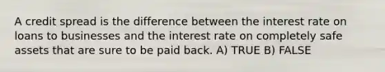 A credit spread is the difference between the interest rate on loans to businesses and the interest rate on completely safe assets that are sure to be paid back. A) TRUE B) FALSE