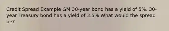 Credit Spread Example GM 30-year bond has a yield of 5%. 30-year Treasury bond has a yield of 3.5% What would the spread be?