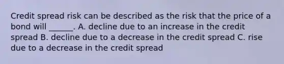 Credit spread risk can be described as the risk that the price of a bond will ______. A. decline due to an increase in the credit spread B. decline due to a decrease in the credit spread C. rise due to a decrease in the credit spread