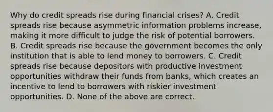 Why do credit spreads rise during financial​ crises? A. Credit spreads rise because asymmetric information problems​ increase, making it more difficult to judge the risk of potential borrowers. B. Credit spreads rise because the government becomes the only institution that is able to lend money to borrowers. C. Credit spreads rise because depositors with productive investment opportunities withdraw their funds from​ banks, which creates an incentive to lend to borrowers with riskier investment opportunities. D. None of the above are correct.