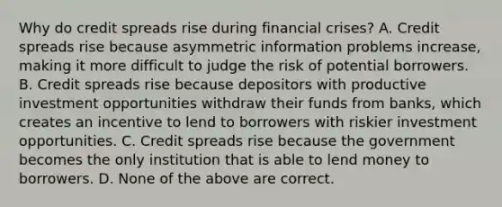 Why do credit spreads rise during financial​ crises? A. Credit spreads rise because asymmetric information problems​ increase, making it more difficult to judge the risk of potential borrowers. B. Credit spreads rise because depositors with productive investment opportunities withdraw their funds from​ banks, which creates an incentive to lend to borrowers with riskier investment opportunities. C. Credit spreads rise because the government becomes the only institution that is able to lend money to borrowers. D. None of the above are correct.