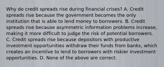 Why do credit spreads rise during financial​ crises? A. Credit spreads rise because the government becomes the only institution that is able to lend money to borrowers. B. Credit spreads rise because asymmetric information problems​ increase, making it more difficult to judge the risk of potential borrowers. C. Credit spreads rise because depositors with productive investment opportunities withdraw their funds from​ banks, which creates an incentive to lend to borrowers with riskier investment opportunities. D. None of the above are correct.