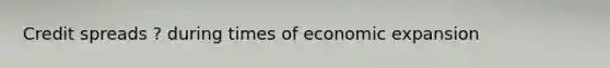 Credit spreads ? during times of economic expansion