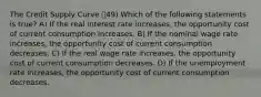 The Credit Supply Curve 49) Which of the following statements is true? A) If the real interest rate increases, the opportunity cost of current consumption increases. B) If the nominal wage rate increases, the opportunity cost of current consumption decreases. C) If the real wage rate increases, the opportunity cost of current consumption decreases. D) If the unemployment rate increases, the opportunity cost of current consumption decreases.