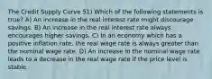 The Credit Supply Curve 51) Which of the following statements is true? A) An increase in the real interest rate might discourage savings. B) An increase in the real interest rate always encourages higher savings. C) In an economy which has a positive inflation rate, the real wage rate is always greater than the nominal wage rate. D) An increase in the nominal wage rate leads to a decrease in the real wage rate if the price level is stable.