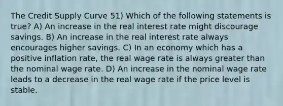 The Credit Supply Curve 51) Which of the following statements is true? A) An increase in the real interest rate might discourage savings. B) An increase in the real interest rate always encourages higher savings. C) In an economy which has a positive inflation rate, the real wage rate is always greater than the nominal wage rate. D) An increase in the nominal wage rate leads to a decrease in the real wage rate if the price level is stable.