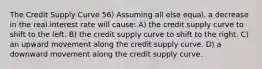 The Credit Supply Curve 56) Assuming all else equal, a decrease in the real interest rate will cause: A) the credit supply curve to shift to the left. B) the credit supply curve to shift to the right. C) an upward movement along the credit supply curve. D) a downward movement along the credit supply curve.