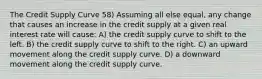 The Credit Supply Curve 58) Assuming all else equal, any change that causes an increase in the credit supply at a given real interest rate will cause: A) the credit supply curve to shift to the left. B) the credit supply curve to shift to the right. C) an upward movement along the credit supply curve. D) a downward movement along the credit supply curve.