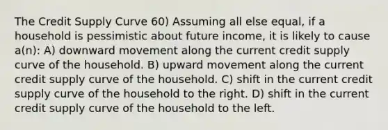 The Credit Supply Curve 60) Assuming all else equal, if a household is pessimistic about future income, it is likely to cause a(n): A) downward movement along the current credit supply curve of the household. B) upward movement along the current credit supply curve of the household. C) shift in the current credit supply curve of the household to the right. D) shift in the current credit supply curve of the household to the left.