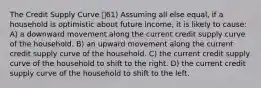 The Credit Supply Curve 61) Assuming all else equal, if a household is optimistic about future income, it is likely to cause: A) a downward movement along the current credit supply curve of the household. B) an upward movement along the current credit supply curve of the household. C) the current credit supply curve of the household to shift to the right. D) the current credit supply curve of the household to shift to the left.