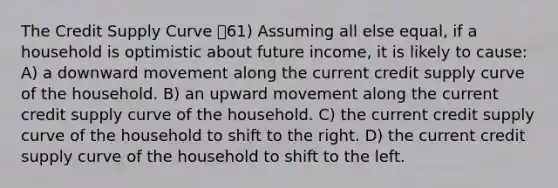 The Credit Supply Curve 61) Assuming all else equal, if a household is optimistic about future income, it is likely to cause: A) a downward movement along the current credit supply curve of the household. B) an upward movement along the current credit supply curve of the household. C) the current credit supply curve of the household to shift to the right. D) the current credit supply curve of the household to shift to the left.