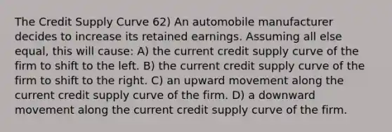 The Credit Supply Curve 62) An automobile manufacturer decides to increase its retained earnings. Assuming all else equal, this will cause: A) the current credit supply curve of the firm to shift to the left. B) the current credit supply curve of the firm to shift to the right. C) an upward movement along the current credit supply curve of the firm. D) a downward movement along the current credit supply curve of the firm.