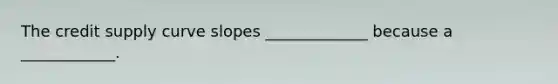 The credit supply curve slopes _____________ because a​ ____________.